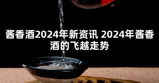 酱香酒2024年新资讯 2024年酱香酒的飞越走势